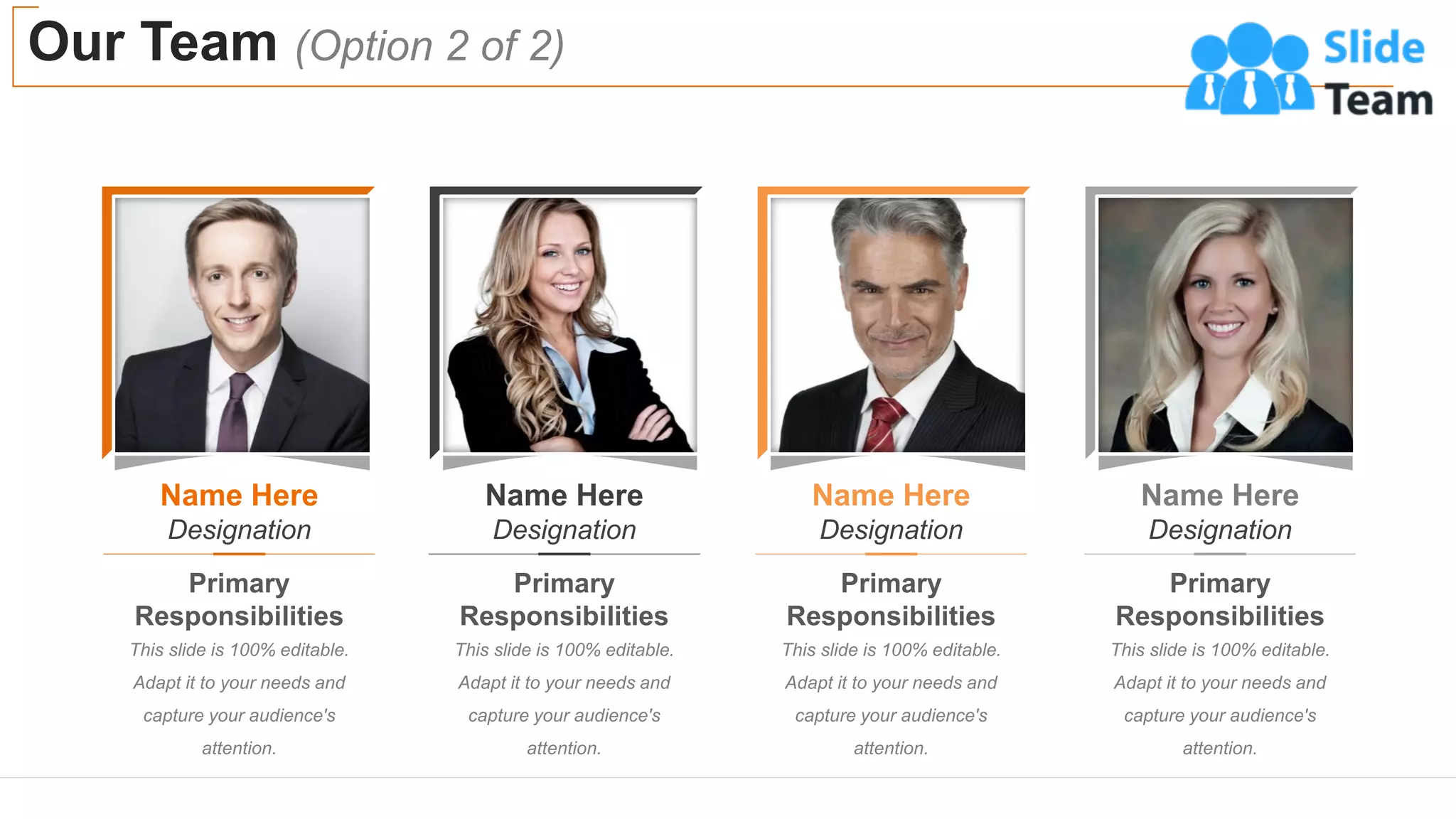 Name Here
Designation
Primary
Responsibilities
This slide is 100% editable.
Adapt it to your needs and
capture your audience's
attention.
Name Here
Designation
Primary
Responsibilities
This slide is 100% editable.
Adapt it to your needs and
capture your audience's
attention.
Name Here
Designation
Primary
Responsibilities
This slide is 100% editable.
Adapt it to your needs and
capture your audience's
attention.
Name Here
Designation
Primary
Responsibilities
This slide is 100% editable.
Adapt it to your needs and
capture your audience's
attention.
Our Team (Option 2 of 2)
13
 