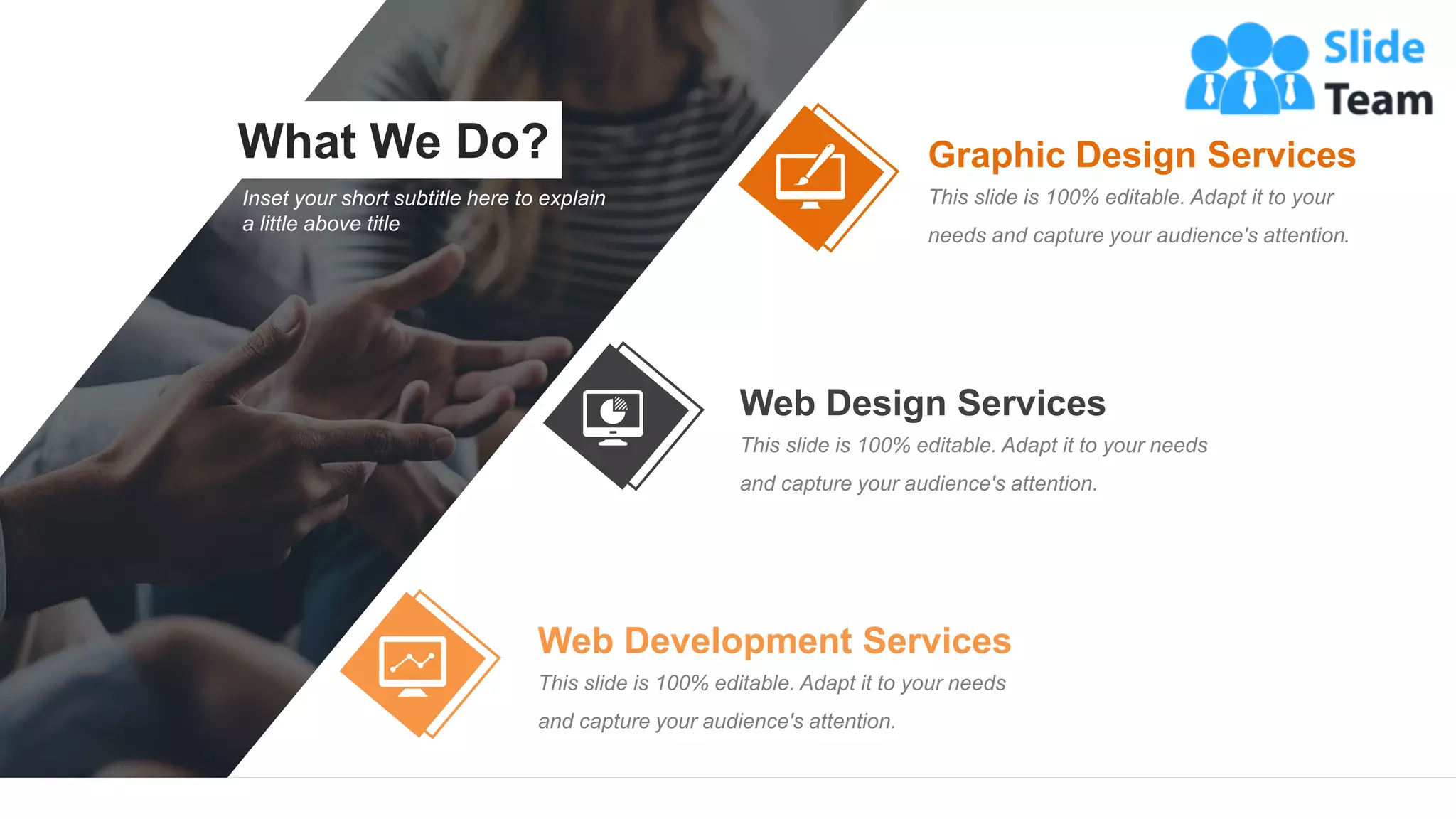What We Do?
15
Inset your short subtitle here to explain
a little above title
Graphic Design Services
This slide is 100% editable. Adapt it to your
needs and capture your audience's attention.
Web Design Services
This slide is 100% editable. Adapt it to your needs
and capture your audience's attention.
Web Development Services
This slide is 100% editable. Adapt it to your needs
and capture your audience's attention.
 