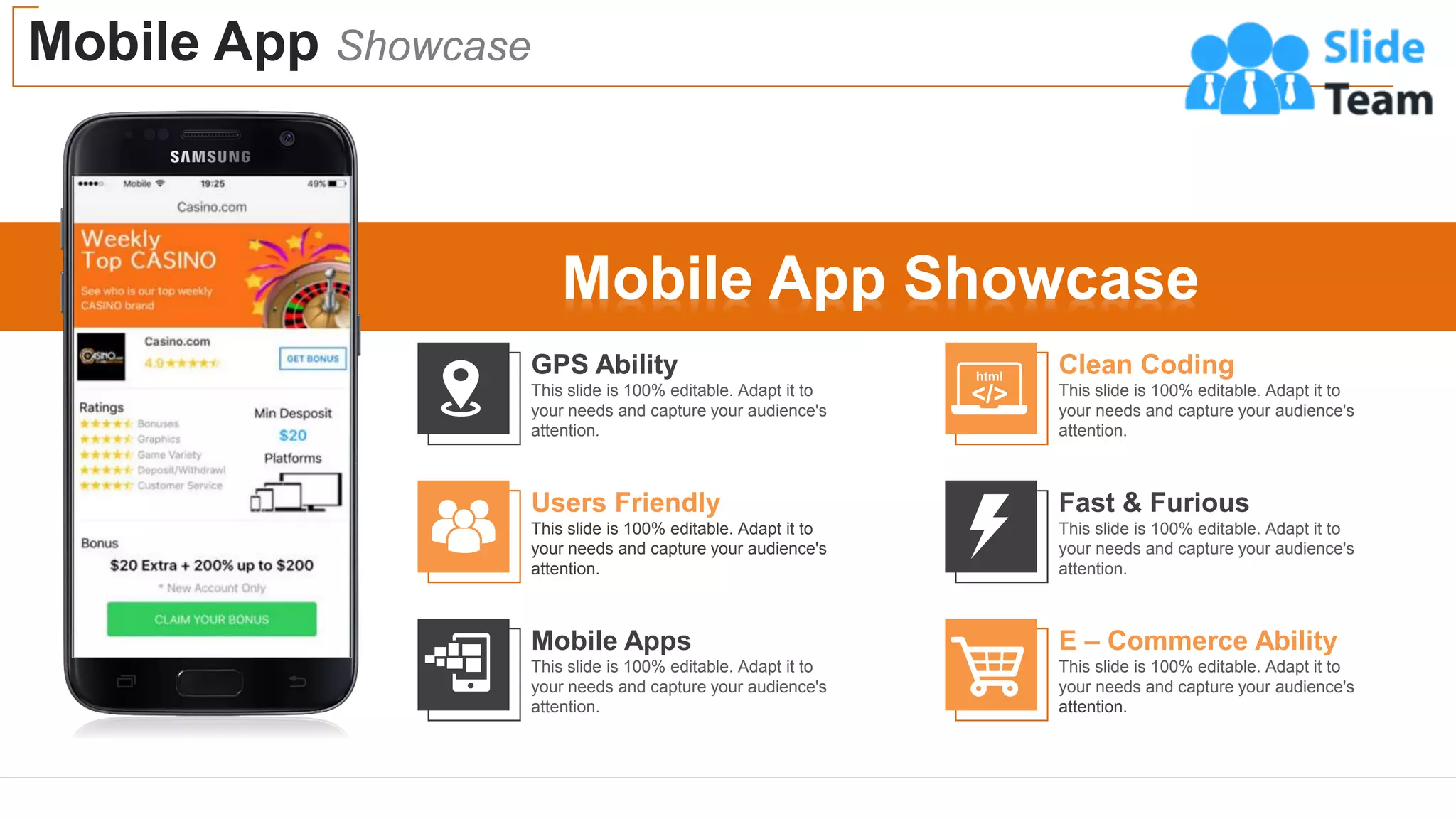 Mobile App Showcase
16
16
Mobile App Showcase
GPS Ability
This slide is 100% editable. Adapt it to
your needs and capture your audience's
attention.
Users Friendly
This slide is 100% editable. Adapt it to
your needs and capture your audience's
attention.
Mobile Apps
This slide is 100% editable. Adapt it to
your needs and capture your audience's
attention.
Clean Coding
This slide is 100% editable. Adapt it to
your needs and capture your audience's
attention.
Fast & Furious
This slide is 100% editable. Adapt it to
your needs and capture your audience's
attention.
E – Commerce Ability
This slide is 100% editable. Adapt it to
your needs and capture your audience's
attention.
 