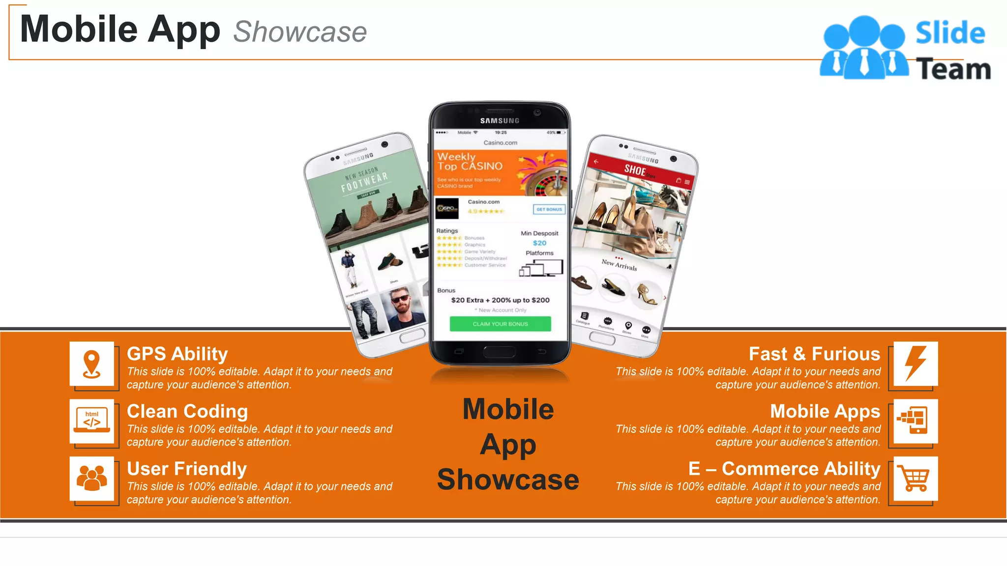 Mobile App Showcase
17
GPS Ability
This slide is 100% editable. Adapt it to your needs and
capture your audience's attention.
Clean Coding
This slide is 100% editable. Adapt it to your needs and
capture your audience's attention.
User Friendly
This slide is 100% editable. Adapt it to your needs and
capture your audience's attention.
Fast & Furious
This slide is 100% editable. Adapt it to your needs and
capture your audience's attention.
Mobile Apps
This slide is 100% editable. Adapt it to your needs and
capture your audience's attention.
E – Commerce Ability
This slide is 100% editable. Adapt it to your needs and
capture your audience's attention.
Mobile
App
Showcase
 