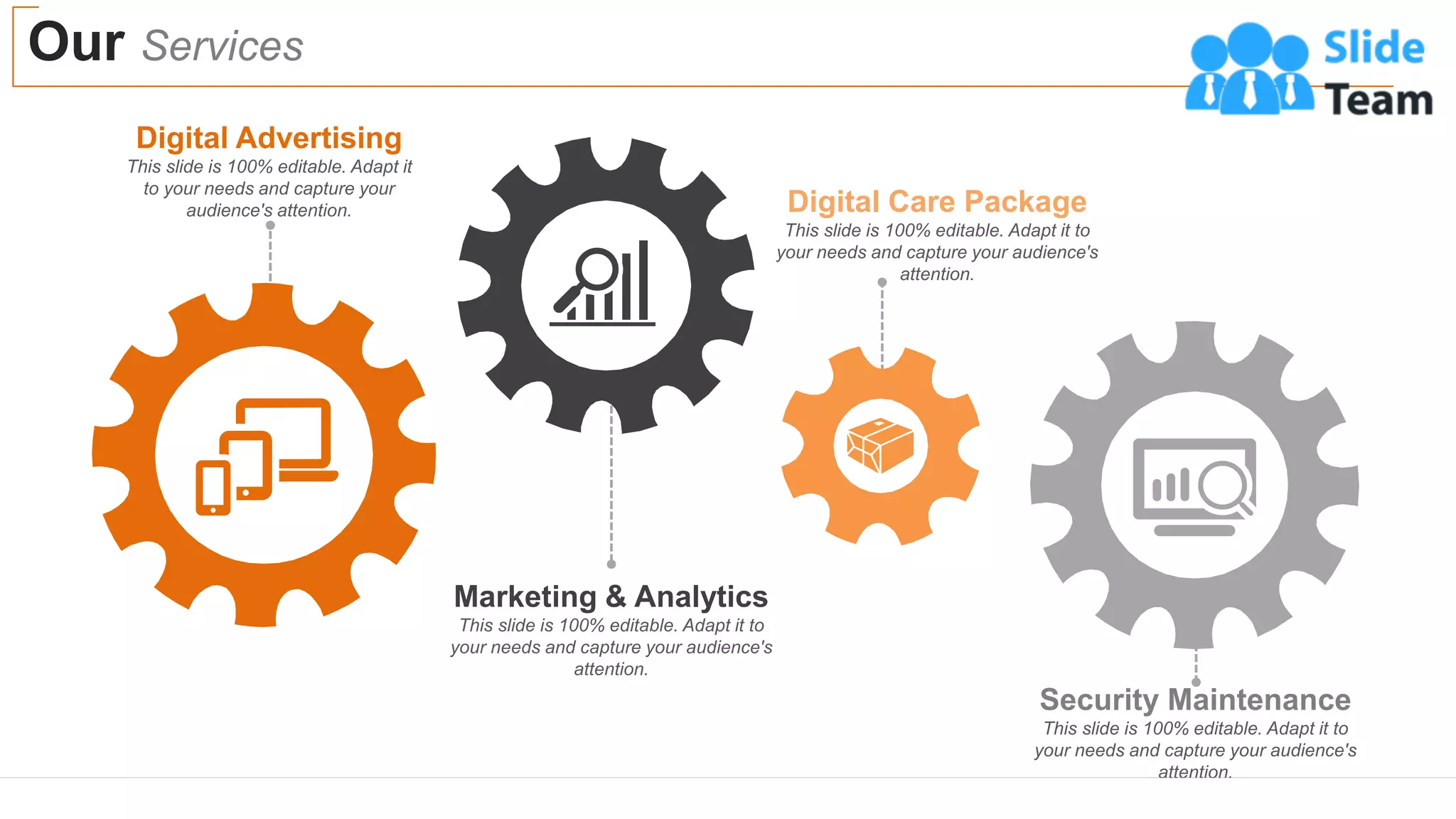 Our Services
18
Digital Advertising
This slide is 100% editable. Adapt it
to your needs and capture your
audience's attention.
Marketing & Analytics
This slide is 100% editable. Adapt it to
your needs and capture your audience's
attention.
Security Maintenance
This slide is 100% editable. Adapt it to
your needs and capture your audience's
attention.
Digital Care Package
This slide is 100% editable. Adapt it to
your needs and capture your audience's
attention.
 