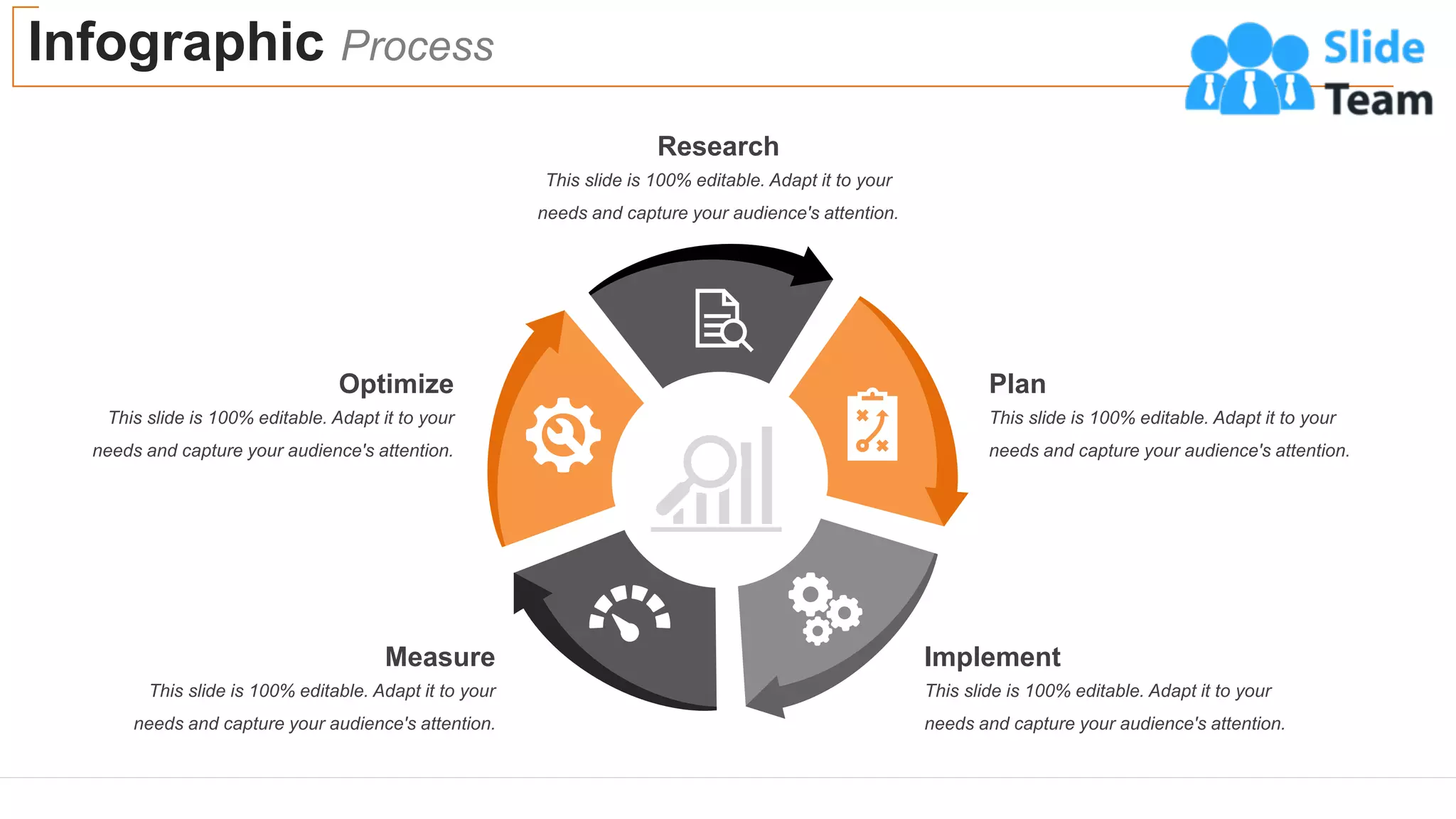 Infographic Process
23
Research
This slide is 100% editable. Adapt it to your
needs and capture your audience's attention.
Plan
This slide is 100% editable. Adapt it to your
needs and capture your audience's attention.
Implement
This slide is 100% editable. Adapt it to your
needs and capture your audience's attention.
Measure
This slide is 100% editable. Adapt it to your
needs and capture your audience's attention.
Optimize
This slide is 100% editable. Adapt it to your
needs and capture your audience's attention.
 