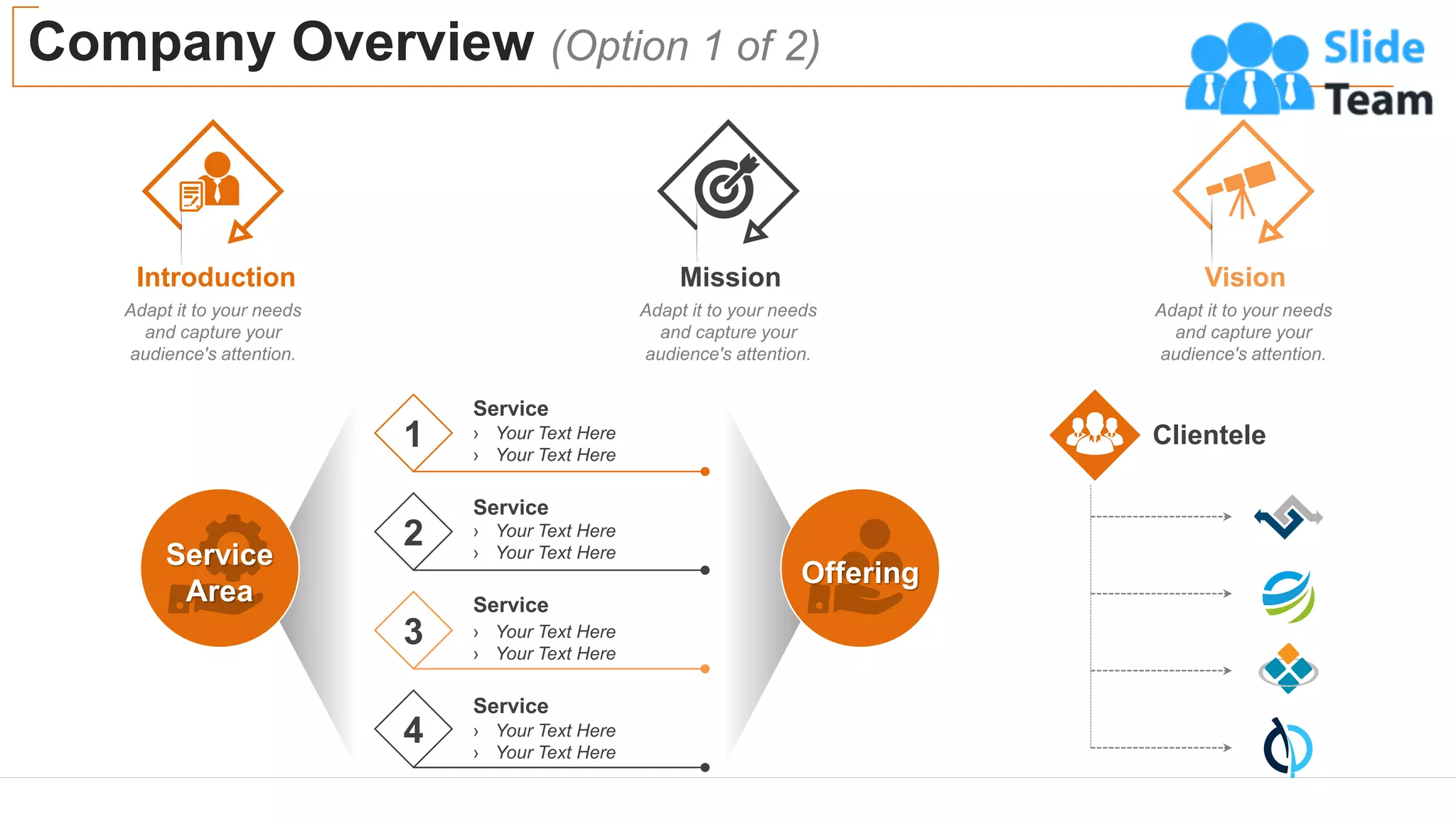 Company Overview (Option 1 of 2)
3
Introduction
Adapt it to your needs
and capture your
audience's attention.
Mission
Adapt it to your needs
and capture your
audience's attention.
Vision
Adapt it to your needs
and capture your
audience's attention.
Offering
Service
Area
1
Service
› Your Text Here
› Your Text Here
4 › Your Text Here
› Your Text Here
Service
3 › Your Text Here
› Your Text Here
Service
2 › Your Text Here
› Your Text Here
Service
Clientele
 