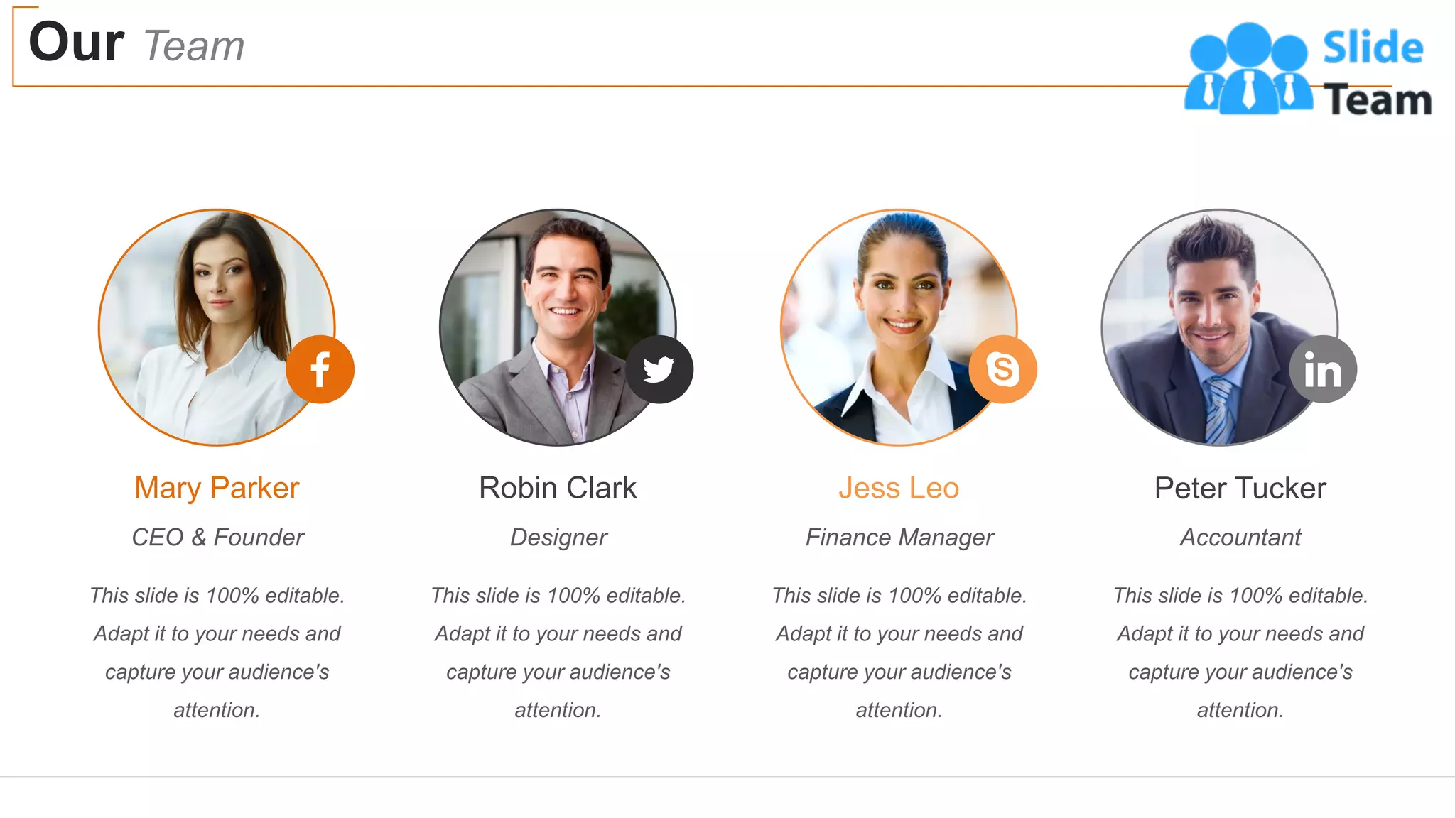 Our Team
31
This slide is 100% editable.
Adapt it to your needs and
capture your audience's
attention.
Mary Parker
CEO & Founder
This slide is 100% editable.
Adapt it to your needs and
capture your audience's
attention.
Robin Clark
Designer
This slide is 100% editable.
Adapt it to your needs and
capture your audience's
attention.
Jess Leo
Finance Manager
This slide is 100% editable.
Adapt it to your needs and
capture your audience's
attention.
Peter Tucker
Accountant
 