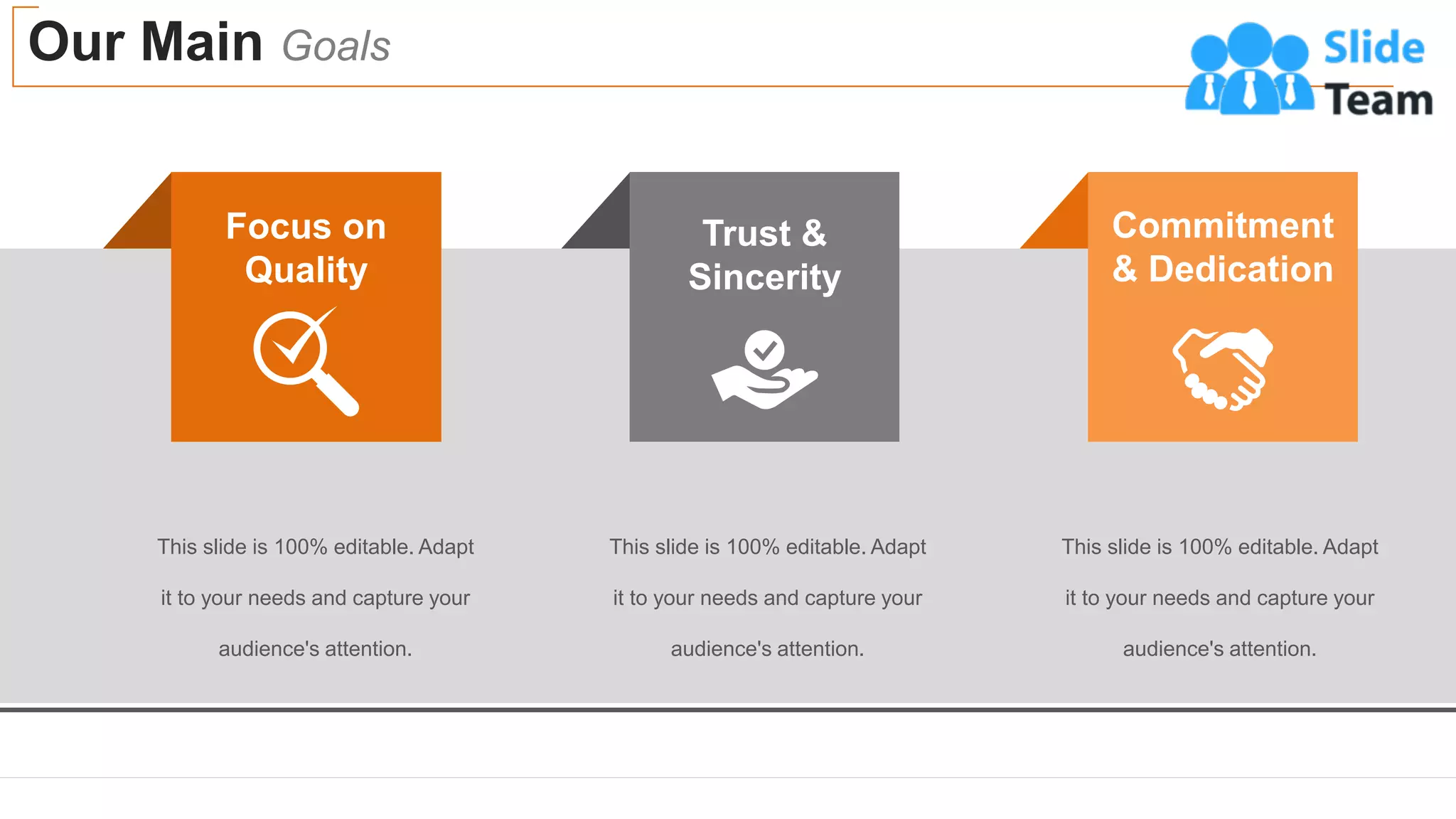 Our Main Goals
33
Commitment
& Dedication
Trust &
Sincerity
Focus on
Quality
This slide is 100% editable. Adapt
it to your needs and capture your
audience's attention.
This slide is 100% editable. Adapt
it to your needs and capture your
audience's attention.
This slide is 100% editable. Adapt
it to your needs and capture your
audience's attention.
 
