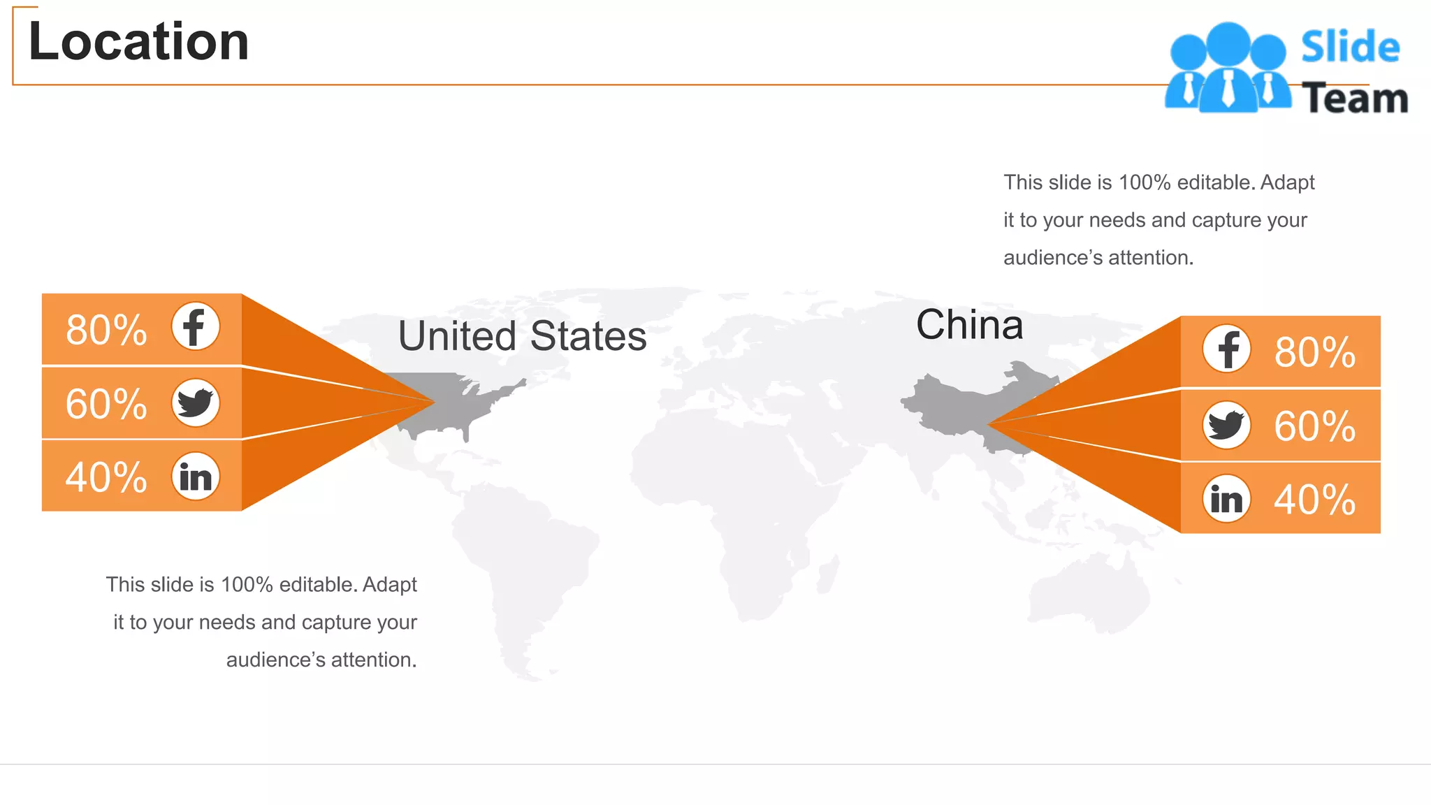 Location
38
80%
40%
60%
This slide is 100% editable. Adapt
it to your needs and capture your
audience’s attention.
This slide is 100% editable. Adapt
it to your needs and capture your
audience’s attention.
China
United States 80%
40%
60%
 