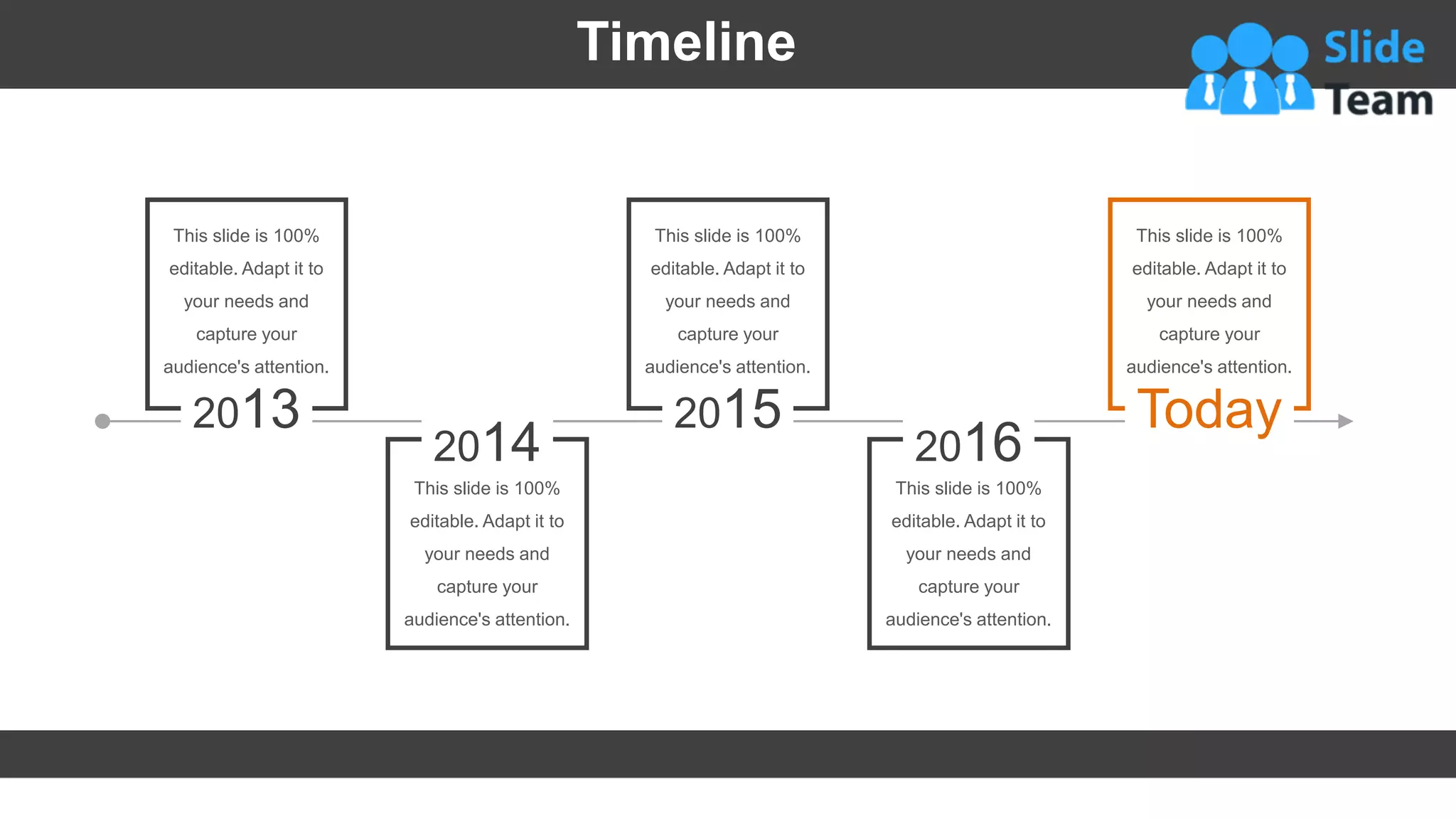 Timeline
2013
This slide is 100%
editable. Adapt it to
your needs and
capture your
audience's attention.
2014
This slide is 100%
editable. Adapt it to
your needs and
capture your
audience's attention.
2015
This slide is 100%
editable. Adapt it to
your needs and
capture your
audience's attention.
2016
This slide is 100%
editable. Adapt it to
your needs and
capture your
audience's attention.
Today
This slide is 100%
editable. Adapt it to
your needs and
capture your
audience's attention.
39
 