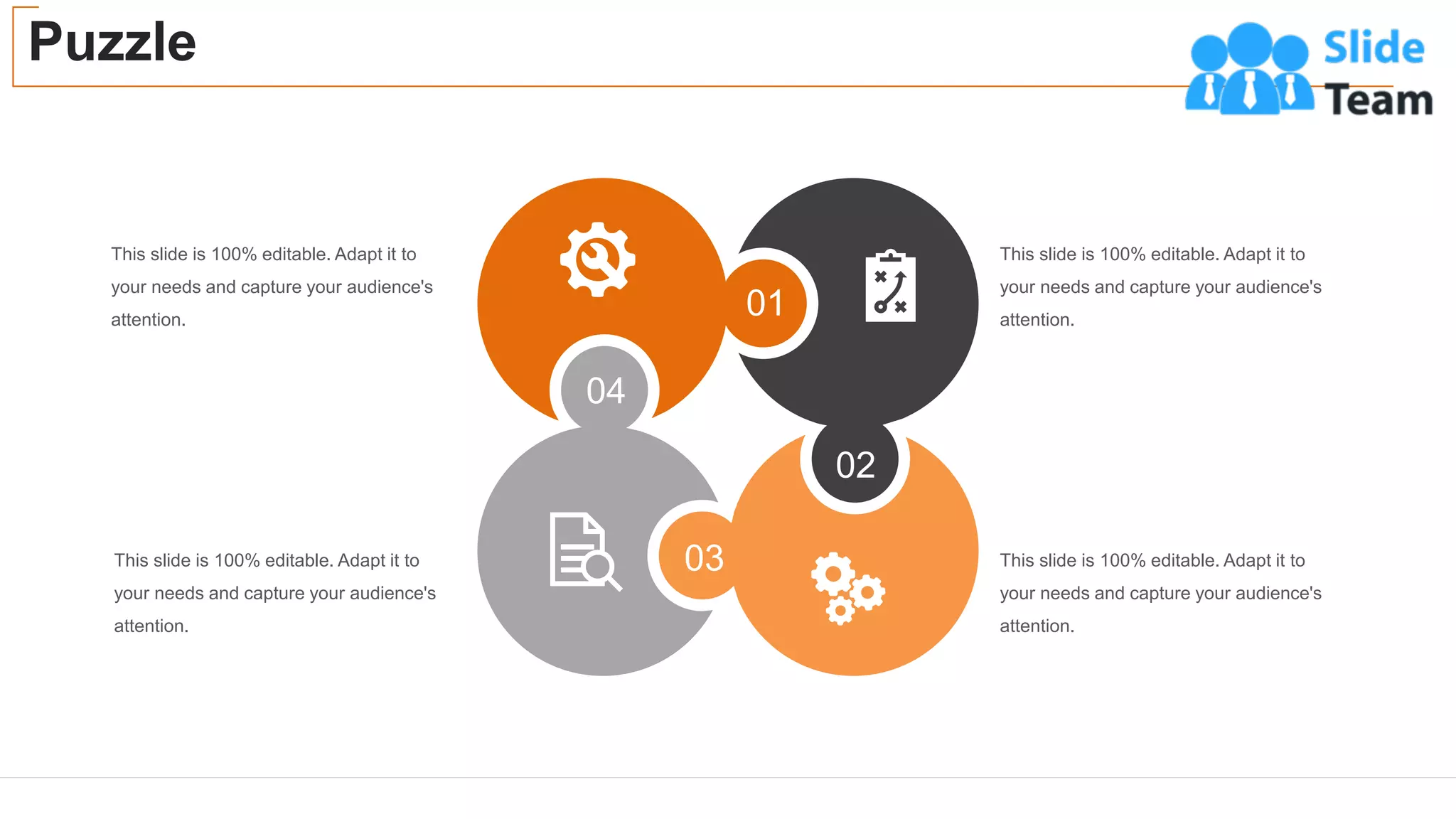 Puzzle
42
This slide is 100% editable. Adapt it to
your needs and capture your audience's
attention.
This slide is 100% editable. Adapt it to
your needs and capture your audience's
attention.
This slide is 100% editable. Adapt it to
your needs and capture your audience's
attention.
This slide is 100% editable. Adapt it to
your needs and capture your audience's
attention.
01
02
03
04
 