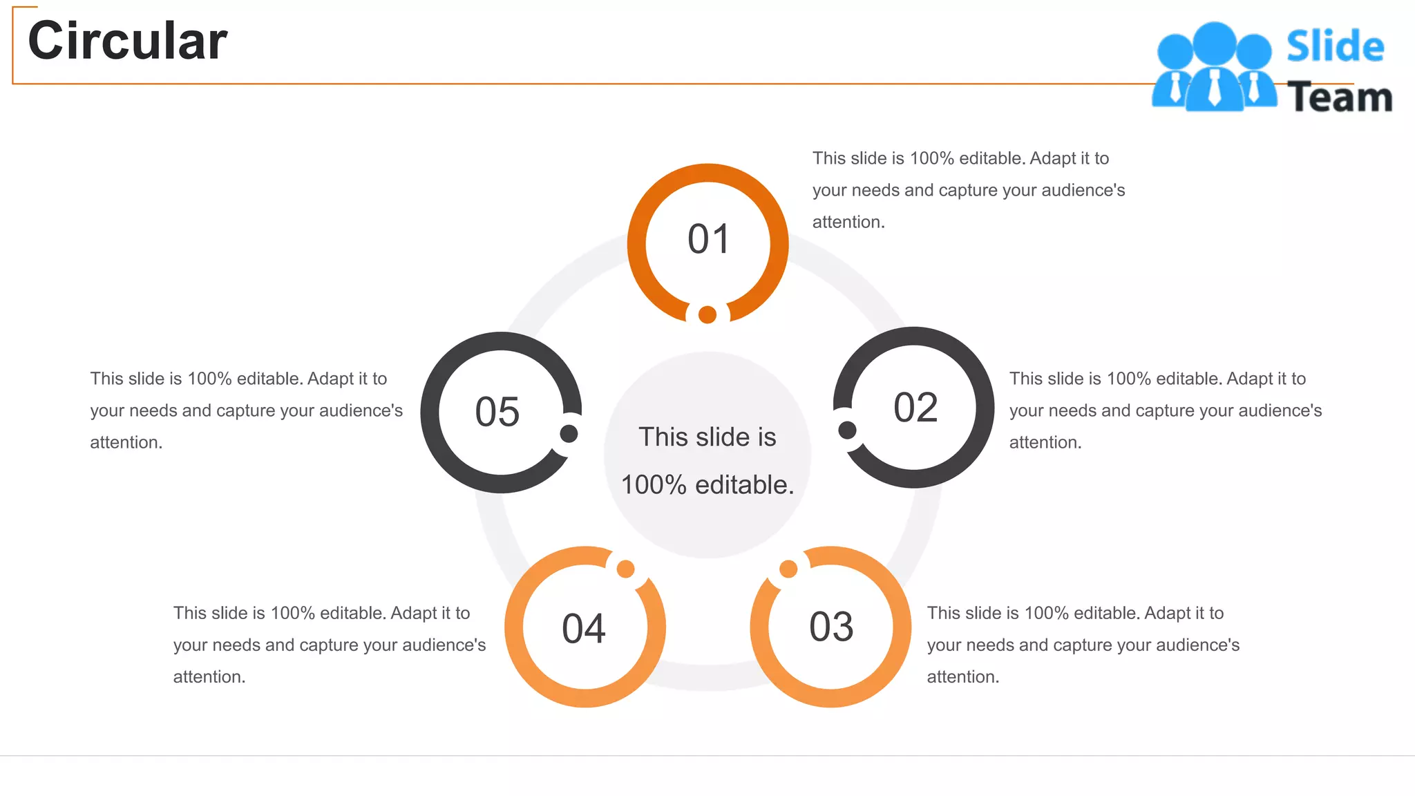Circular
44
This slide is 100% editable. Adapt it to
your needs and capture your audience's
attention.
This slide is 100% editable. Adapt it to
your needs and capture your audience's
attention.
This slide is 100% editable. Adapt it to
your needs and capture your audience's
attention.
This slide is 100% editable. Adapt it to
your needs and capture your audience's
attention.
This slide is 100% editable. Adapt it to
your needs and capture your audience's
attention.
This slide is
100% editable.
01
02
03
04
05
 