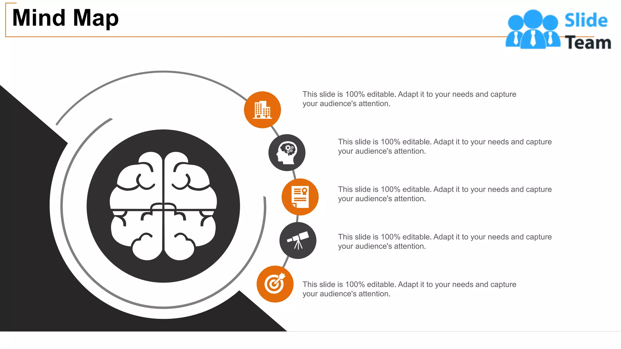Mind Map
46
This slide is 100% editable. Adapt it to your needs and capture
your audience's attention.
This slide is 100% editable. Adapt it to your needs and capture
your audience's attention.
This slide is 100% editable. Adapt it to your needs and capture
your audience's attention.
This slide is 100% editable. Adapt it to your needs and capture
your audience's attention.
This slide is 100% editable. Adapt it to your needs and capture
your audience's attention.
 