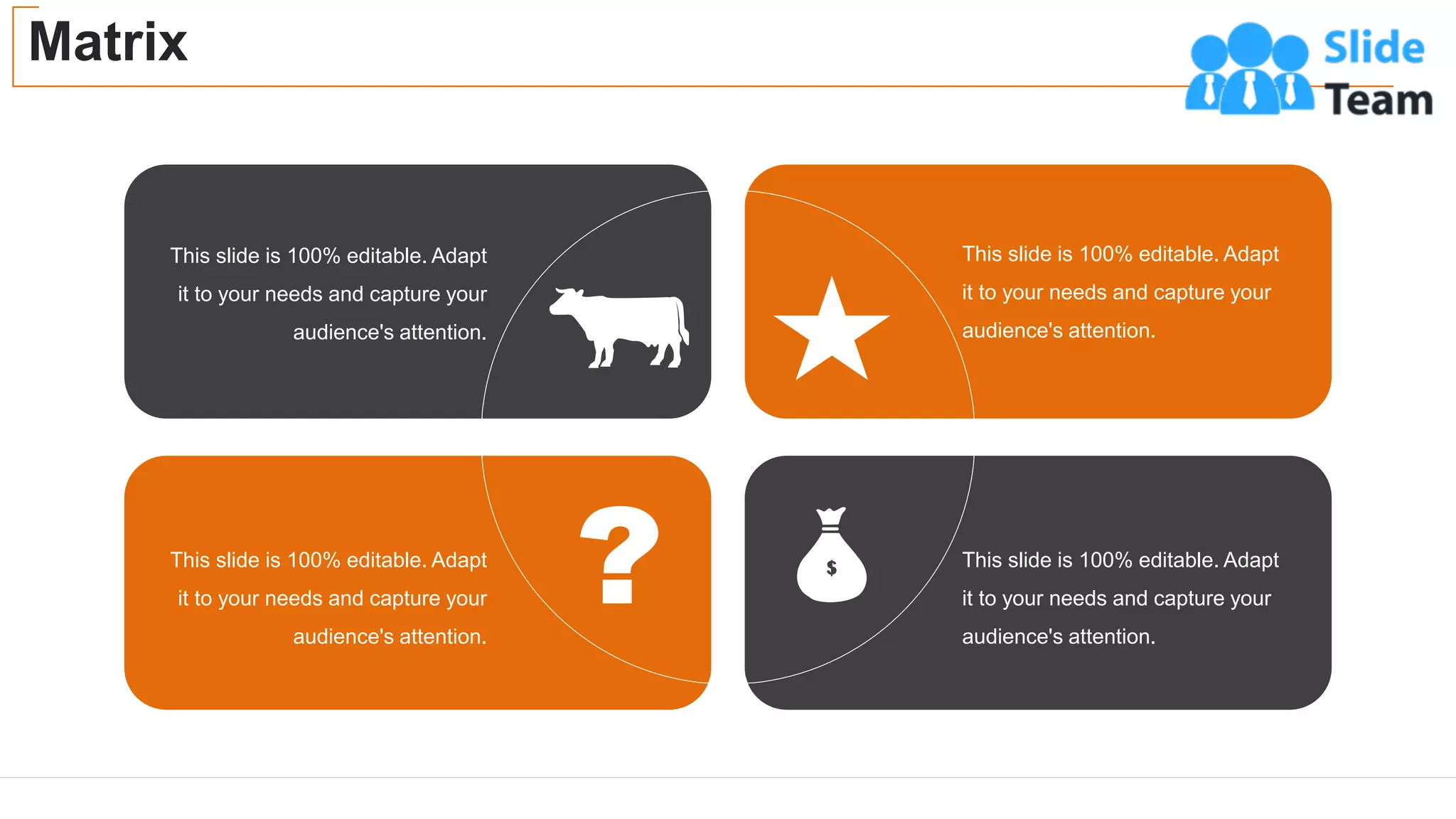 Matrix
47
This slide is 100% editable. Adapt
it to your needs and capture your
audience's attention.
This slide is 100% editable. Adapt
it to your needs and capture your
audience's attention.
This slide is 100% editable. Adapt
it to your needs and capture your
audience's attention.
This slide is 100% editable. Adapt
it to your needs and capture your
audience's attention.
 