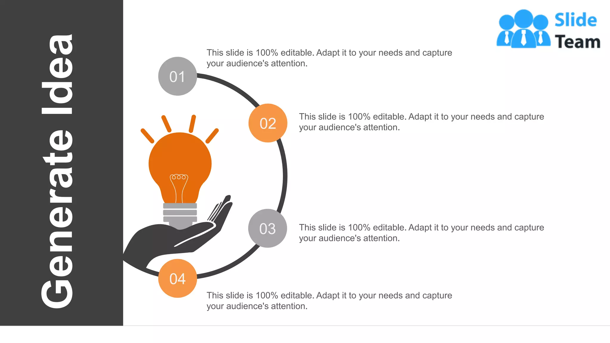 51
01
02
03
04
This slide is 100% editable. Adapt it to your needs and capture
your audience's attention.
This slide is 100% editable. Adapt it to your needs and capture
your audience's attention.
This slide is 100% editable. Adapt it to your needs and capture
your audience's attention.
This slide is 100% editable. Adapt it to your needs and capture
your audience's attention.
Generate
Idea
 