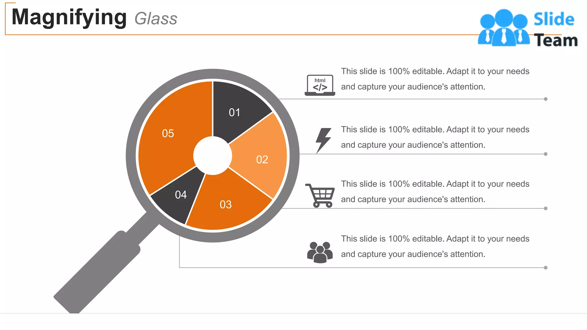 This slide is 100% editable. Adapt it to your needs
and capture your audience's attention.
This slide is 100% editable. Adapt it to your needs
and capture your audience's attention.
This slide is 100% editable. Adapt it to your needs
and capture your audience's attention.
This slide is 100% editable. Adapt it to your needs
and capture your audience's attention.
Magnifying Glass
52
01
02
03
04
05
 
