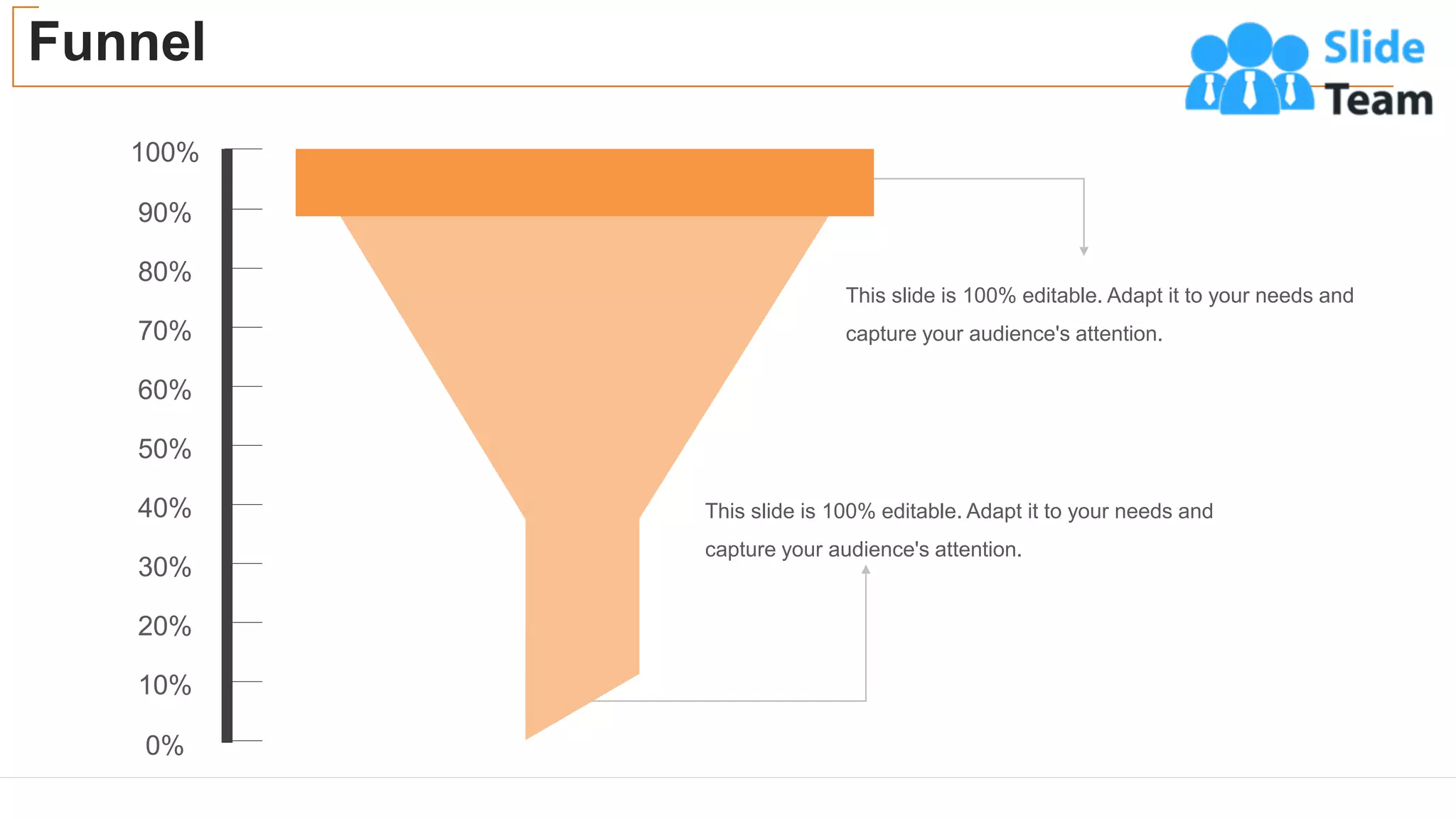Funnel
53
90%
100%
80%
70%
60%
50%
40%
30%
20%
10%
0%
This slide is 100% editable. Adapt it to your needs and
capture your audience's attention.
This slide is 100% editable. Adapt it to your needs and
capture your audience's attention.
 