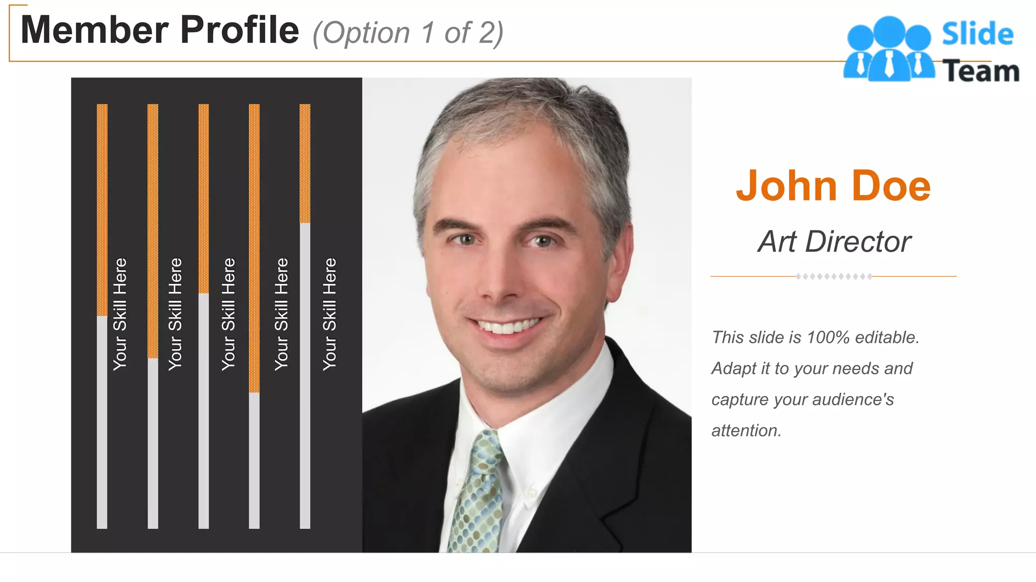 Member Profile (Option 1 of 2)
6
John Doe
Art Director
This slide is 100% editable.
Adapt it to your needs and
capture your audience's
attention.
Your
Skill
Here
Your
Skill
Here
Your
Skill
Here
Your
Skill
Here
Your
Skill
Here
 
