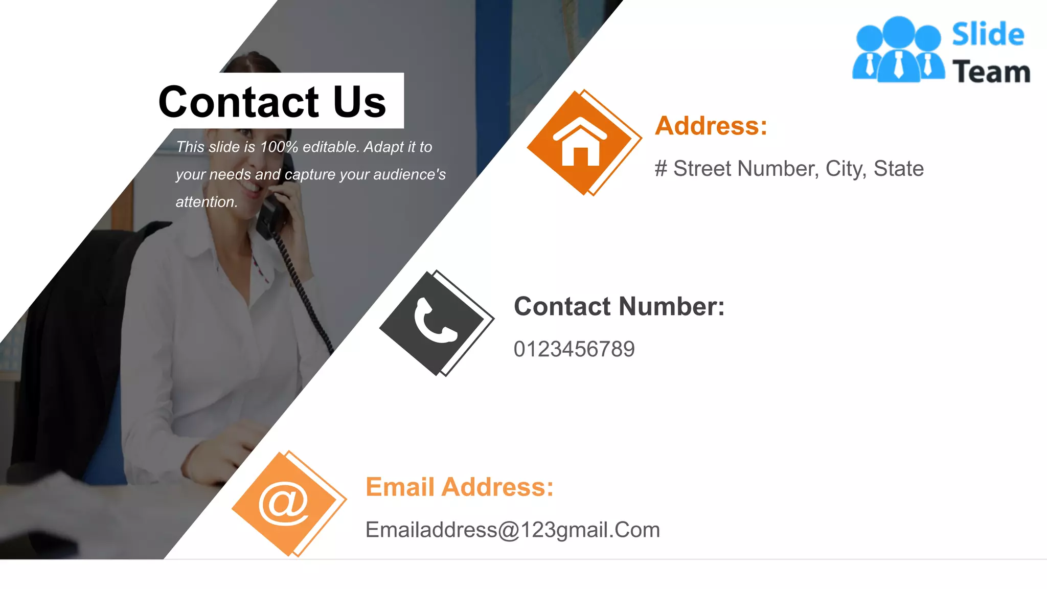 63
Address:
# Street Number, City, State
Email Address:
Emailaddress@123gmail.Com
Contact Number:
0123456789
Contact Us
This slide is 100% editable. Adapt it to
your needs and capture your audience's
attention.
 