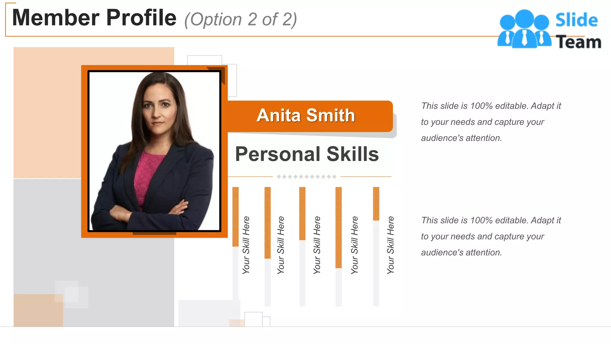 Anita Smith
Personal Skills
Your
Skill
Here
Your
Skill
Here
Your
Skill
Here
Your
Skill
Here
Your
Skill
Here
Member Profile (Option 2 of 2)
7
This slide is 100% editable. Adapt it
to your needs and capture your
audience's attention.
This slide is 100% editable. Adapt it
to your needs and capture your
audience's attention.
 