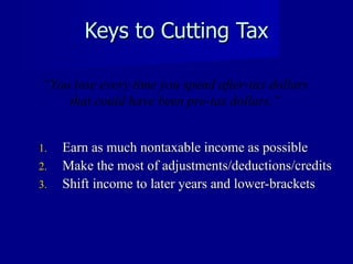 Keys to Cutting Tax Earn as much nontaxable income as possible Make the most of adjustments/deductions/credits Shift income to later years and lower-brackets “ You lose every time you spend after-tax dollars that could have been pre-tax dollars.” 