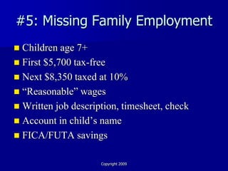 #5: Missing Family Employment
 Children age 7+
 First $5,700 tax-free
 Next $8,350 taxed at 10%
 “Reasonable” wages
 Written job description, timesheet, check
 Account in child’s name
 FICA/FUTA savings


                     Copyright 2009
 