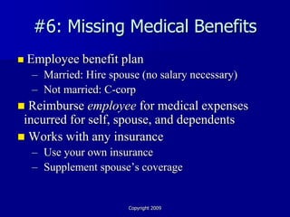 #6: Missing Medical Benefits
   Employee benefit plan
    – Married: Hire spouse (no salary necessary)
    – Not married: C-corp
 Reimburse employee for medical expenses
 incurred for self, spouse, and dependents
 Works with any insurance
    – Use your own insurance
    – Supplement spouse’s coverage


                        Copyright 2009
 