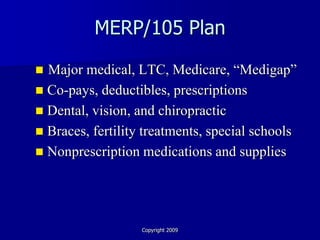 MERP/105 Plan

 Major medical, LTC, Medicare, “Medigap”
 Co-pays, deductibles, prescriptions
 Dental, vision, and chiropractic
 Braces, fertility treatments, special schools
 Nonprescription medications and supplies




                   Copyright 2009
 