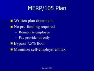 MERP/105 Plan

 Written plan document
 No pre-funding required
    – Reimburse employee
    – Pay provider directly
 Bypass 7.5% floor
 Minimize self-employment tax




                     Copyright 2009
 