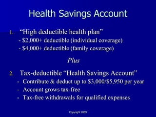 Health Savings Account
1.    “High deductible health plan”
     - $2,000+ deductible (individual coverage)
     - $4,000+ deductible (family coverage)

                        Plus
2.    Tax-deductible “Health Savings Account”
     - Contribute & deduct up to $3,000/$5,950 per year
     - Account grows tax-free
     - Tax-free withdrawals for qualified expenses

                         Copyright 2009
 