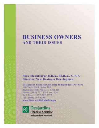 BUSINESS OWNERS
AND THEIR ISSUES
Rick Machtinger B.B.A., M.B.A., C.F.P.
Director New Business Development
Desjardins Financial Security Independent Network
100 York Blvd, Suite 105
Richmond Hill, Ontario L4B 1J8
Phone: (905) 707-5795 ext. 226
Toll Free: 1-877-707-5795
Fax: (905) 707-8599
www.dfsin.ca/RickMachtinger
 