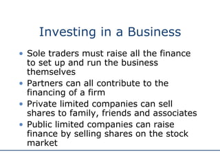 Investing in a Business Sole traders must raise all the finance to set up and run the business themselves Partners can all contribute to the financing of a firm Private limited companies can sell shares to family, friends and associates Public limited companies can raise finance by selling shares on the stock market 