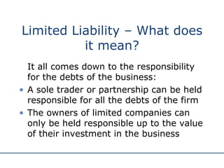 Limited Liability – What does it mean? It all comes down to the responsibility for the debts of the business: A sole trader or partnership can be held responsible for all the debts of the firm The owners of limited companies can only be held responsible up to the value of their investment in the business 