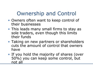 Ownership and Control Owners often want to keep control of their businesses This leads many small firms to stay as sole traders, even though this limits their funds Taking on new partners or shareholders cuts the amount of control that owners have If you hold the majority of shares (over 50%) you can keep some control, but not all 