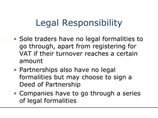 Legal Responsibility Sole traders have no legal formalities to go through, apart from registering for VAT if their turnover reaches a certain amount Partnerships also have no legal formalities but may choose to sign a Deed of Partnership Companies have to go through a series of legal formalities 