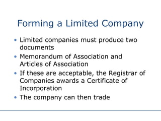 Forming a Limited Company Limited companies must produce two documents Memorandum of Association and Articles of Association If these are acceptable, the Registrar of Companies awards a Certificate of Incorporation The company can then trade 
