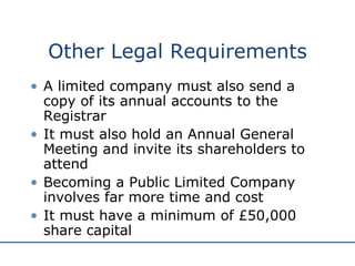 Other Legal Requirements A limited company must also send a copy of its annual accounts to the Registrar It must also hold an Annual General Meeting and invite its shareholders to attend Becoming a Public Limited Company involves far more time and cost It must have a minimum of £50,000 share capital 