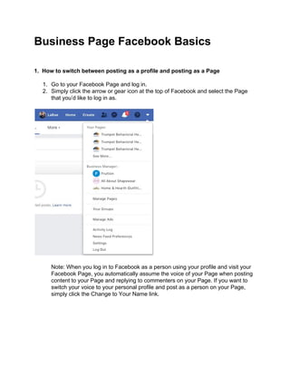 Business Page Facebook Basics
1. How to switch between posting as a profile and posting as a Page
1. Go to your Facebook Page and log in.
2. Simply click the arrow or gear icon at the top of Facebook and select the Page
that you’d like to log in as.
Note: When you log in to Facebook as a person using your profile and visit your
Facebook Page, you automatically assume the voice of your Page when posting
content to your Page and replying to commenters on your Page. If you want to
switch your voice to your personal profile and post as a person on your Page,
simply click the Change to Your Name link.
 