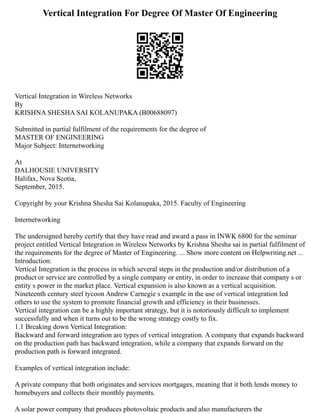 Vertical Integration For Degree Of Master Of Engineering
Vertical Integration in Wireless Networks
By
KRISHNA SHESHA SAI KOLANUPAKA (B00688097)
Submitted in partial fulfilment of the requirements for the degree of
MASTER OF ENGINEERING
Major Subject: Internetworking
At
DALHOUSIE UNIVERSITY
Halifax, Nova Scotia,
September, 2015.
Copyright by your Krishna Shesha Sai Kolanupaka, 2015. Faculty of Engineering
Internetworking
The undersigned hereby certify that they have read and award a pass in INWK 6800 for the seminar
project entitled Vertical Integration in Wireless Networks by Krishna Shesha sai in partial fulfilment of
the requirements for the degree of Master of Engineering. ... Show more content on Helpwriting.net ...
Introduction:
Vertical Integration is the process in which several steps in the production and/or distribution of a
product or service are controlled by a single company or entity, in order to increase that company s or
entity s power in the market place. Vertical expansion is also known as a vertical acquisition.
Nineteenth century steel tycoon Andrew Carnegie s example in the use of vertical integration led
others to use the system to promote financial growth and efficiency in their businesses.
Vertical integration can be a highly important strategy, but it is notoriously difficult to implement
successfully and when it turns out to be the wrong strategy costly to fix.
1.1 Breaking down Vertical Integration:
Backward and forward integration are types of vertical integration. A company that expands backward
on the production path has backward integration, while a company that expands forward on the
production path is forward integrated.
Examples of vertical integration include:
A private company that both originates and services mortgages, meaning that it both lends money to
homebuyers and collects their monthly payments.
A solar power company that produces photovoltaic products and also manufacturers the
 