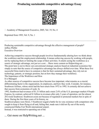 Producing sustainable competitive advantage Essay
஽ Academy of Management Executive, 2005, Vol. 19, No. 4
Reprinted from 1995, Vol. 9, No. 1
........................................................................................................................................................................
Producing sustainable competitive advantage through the effective management of people*
Jeffrey Pfeffer
Executive Overview
Achieving competitive success through people involves fundamentally altering how we think about
the workforce and the employment relationship. It means achieving success by working with people,
not by replacing them or limiting the scope of their activities. It entails seeing the workforce as a
source of strategic advantage, not just as a cost ... Show more content on Helpwriting.net ...
The point here is not to throw out conventional strategic analysis based on industrial economics but
simply to note that the source of competitive advantage has always shifted over time. What these five
successful firms tend to have in common is that for their sustained advantage, they rely not on
technology, patents, or strategic position, but on how they manage their workforce.
The Importance of the Workforce and How
It is Managed
As other sources of competitive success have become less important, what remains as a crucial,
differentiating factor is the organization, its employees, and how they work. Consider, for instance,
Southwest Airlines, whose stock had the best return from 1972 to 1992. It certainly did not achieve
that success from economies of scale. In
1992, Southwest had revenues of $1.31 billion and a mere 2.6% of the U.S. passenger market.4 People
Express, by contrast, achieved $1 billion in revenues after only 3 years of operation, not the almost
20 it took Southwest. Southwest exists not because of regulated or protected markets but in spite of
them. During the first three years of its history, no
Southwest planes were flown. 5 Southwest waged a battle for its very existence with competitors who
sought to keep it from flying at all and, failing that, made sure it did not fly out of the newly
constructed Dallas Fort Worth international airport.
Instead, it was restricted to operating out of the
... Get more on HelpWriting.net ...
 