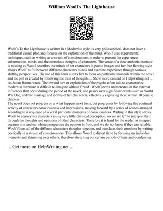 William Woolf s The Lighthouse
Woolf s To the Lighthouse is written in a Modernist style, is very philosophical, does not have a
traditional casual plot, and focuses on the exploration of the mind. Woolf uses experimental
techniques, such as writing as a stream of consciousness in order to present the experience,
subconscious minds, and the conscious thoughts of characters. The sense of a clear authorial narrator
is missing as Woolf describes the minds of her characters in poetic images and her free flowing style
allows Woolf to flit between different characters minds and examine experience through various
shifting perspectives. The use of this form allows her to focus on particular moments within the novel,
and the plot is created by following the train of thoughts ... Show more content on Helpwriting.net ...
As Julian Hanna wrote, The inward turn or exploration of the psyche often said to characterize
modernist literature is difficult to imagine without Freud . Woolf seems uninterested in the external
influences that occur during the period of the novel, and passes over significant events such as World
War One, and the marriage and deaths of her characters, effectively capturing these within 10 concise
chapters.
The novel does not progress on a what happens next basis, but progresses by following the continual
activity of characters consciousness and impressions, moving forward by a series of scenes arranged
according to a sequence of several particular moments of consciousness. Writing in this style allows
Woolf to convey her characters using very little physical description, so we are left to interpret them
through the thoughts and opinions of other characters. Therefore it is hard for the reader to interpret
because it is unclear whose perspective the opinion is from, and we do not know if they are reliable.
Woolf filters all of the different characters thoughts together, and translates their emotions by writing
poetically in a stream of consciousness. This allows Woolf to distort time by focusing on individual
moments and skimming over others, therefore stretching out certain periods of time and condensing
... Get more on HelpWriting.net ...
 