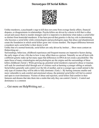 Stereotypes Of Serial Killers
Unlike murderers, a psychopath s urge to kill does not come from average family affairs, financial
disputes, or disagreements in relationships. Psycho killers are driven by a desire to kill that is often
sexual and causes them to murder strangers and it is imperative to determine what makes a serial killer
so distinct from homicidal murderers. It has been proved that genetics is the key role in determining
who becomes a serial killer while criminologists and psychologists argue that abuse and abandonment
create the foundation in which serial killers grow into vicious murders. The largest difference between
a murderer and a serial killer is their desire to kill.
Unlike that of a normal homicide, serial killers are only driven by instinct ... Show more content on
Helpwriting.net ...
Surroundings, behaviour, childhood experiences and frequent traumas are imperative factors during
the early stages of one s life due to how it may affect them as a person. Naturally we are all born with
a different genetic make up but many argue that differences in DNA do not create a psychokiller. The
main focus of many criminologists and psychologists are the origins and the surroundings of these
killers childhood ( Serial ). While growing up, potential serial murderers exposed to abuse or traumas
will seek for emotional relief through acts of violence such as harming a younger sibling or animals.
Serial killers generally seek control over the life of another, and at a younger age a small animal is the
only type of creature they will be able to fully dominate ( Early ) . By hurting someone smaller and
more vulnerable to seek comfort and emotional release, the potential serial killer will feel in control
and open to exert dominance. Victims of abuse and rejection, serial killers find comfort in their
fantasies and dreams that take them into a realm that only they can control ( Serial ) . Control and
dominance is a common
... Get more on HelpWriting.net ...
 
