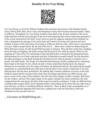 Insanity In As I Lay Dying
As I Lay Dying is a novel by William Faulkner that chronicles the journey of the Bundren family
(Anse, Dewey Dell, Darl, Jewel, Cash, and Vardaman) to bury their recently deceased mother, Addie,
in Jefferson. Throughout As I Lay Dying, Faulkner treats Darl as the de facto narrator of the novel,
endowing Darl with the most passages in the novel and endowing him with an omniscient perspective
of the events chronicled in the book. Jewel, however, gets the opposite treatment from Faulkner; he
only is designated one passage in the entire book and is known for being self centered and close
minded. In terms of the motivation of traveling to Jefferson, Darl has none, while Jewel s sole purpose
is to give Addie a proper burial. By the end of the novel, ... Show more content on Helpwriting.net ...
When Darl goes insane, he tells himself Darl has gone to Jackson. They put him on the train, laughing,
down the long car laughing, the heads turning like the head of owls when he passed. What are you
laughing at? I said, (253). It is interesting to note that Darl refers to himself in the third person here,
demonstrating his out of body experience and lack of familiarity towards himself. He also describes
the other passengers as the heads turning like the head of owls when he passed; to reiterate, not as
people, but rather heads. This image of a detached head floating is further emphasized by comparing
those heads to the head of owls, which are able to freely rotate three hundred and sixty degrees.
Humans do not normally have this range of freedom, but detached heads do. By portraying the people
around him as a detached body part, Darl shows that he believes his extrinsic experience is not only
affecting him, but also those around him. By making Darl s insanity influence everyone on the train,
Faulkner argues that the craziness that comes from unwilling expectations can affect anyone, and
gives a sense of the scope of this problem. Near the end of this chapter on Darl s insanity, Darl looks
out the window, and sees The wagon stands on the square, hitched, the mules motionless, the reins
wrapped about the seat spring, the back of the wagon toward the courthouse. It looks no different from
a hundred other wagons there; Jewel standing beside it and looking up the street like any other man in
town that day, yet there is something different, distinctive. There is about it that unmistakable air of
definite and imminent departure that trains have, perhaps due to the fact that Dewey Dell and
Vardaman on the seat and Cash on a
... Get more on HelpWriting.net ...
 