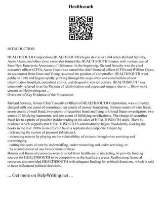 Healthsouth
INTRODUCTION
HEALTHSOUTH Corporation (HEALTHSOUTH) began its rise in 1984 when Richard Scrushy,
Aaron Beam, and other close associates formed the HEALTHSOUTH Empire with venture capital
from New Enterprise Associates of Baltimore. In the beginning, Richard Scrushy was the chief
executive officer (CFO), Aaron Beam was named the chief financial officer (CFO) and William Owen,
an accountant from Ernst and Young, assumed the position of comptroller. HEALTHSOUTH went
public in 1986 and began rapidly growing through the acquisition and construction of new
rehabilitation hospitals, outpatient clinics, and diagnostic service centers. HEALTHSOUTH was
commonly referred to as the Pacman of rehabilitation and outpatient surgery due to ... Show more
content on Helpwriting.net ...
Overview of Key Evidence of the Prosecution
Richard Scrushy, former Chief Executive Officer of HEALTHSOUTH Corporation, was ultimately
charged with one count of conspiracy, ten counts of money laundering, thirteen counts of wire fraud,
seven counts of mail fraud, two counts of securities fraud and lying to United States investigators, two
counts of falsifying statements, and one count of falsifying certifications. The charge of securities
fraud led to a probe of possible insider trading in his sales of HEALTHSOUTH stock. There is
evidence which supports that HEALTHSOUTH S administration began fraudulently cooking the
books in the mid 1990s in an effort to build a sophisticated corporate Empire by:
· defrauding the system of payment (Medicare),
· increasing returns by playing on the vulnerability of citizens through over servicing and
overcharging,
· cutting the costs of care by understaffing, under resourcing and under servicing, or
· by a combination of any two or more of these.
Human and financial resources were diverted from healthcare to marketing, to provide funding
sources for HEALTHSOUTH to be competitive in the healthcare arena. Reallocating financial
resources also provided HEALTHSOUTH with adequate funding for political donations, which is said
to have influenced political decisions,
... Get more on HelpWriting.net ...
 