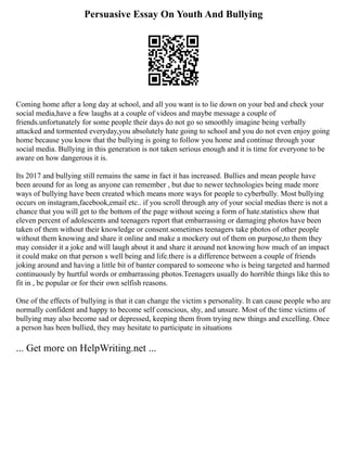 Persuasive Essay On Youth And Bullying
Coming home after a long day at school, and all you want is to lie down on your bed and check your
social media,have a few laughs at a couple of videos and maybe message a couple of
friends.unfortunately for some people their days do not go so smoothly imagine being verbally
attacked and tormented everyday,you absolutely hate going to school and you do not even enjoy going
home because you know that the bullying is going to follow you home and continue through your
social media. Bullying in this generation is not taken serious enough and it is time for everyone to be
aware on how dangerous it is.
Its 2017 and bullying still remains the same in fact it has increased. Bullies and mean people have
been around for as long as anyone can remember , but due to newer technologies being made more
ways of bullying have been created which means more ways for people to cyberbully. Most bullying
occurs on instagram,facebook,email etc.. if you scroll through any of your social medias there is not a
chance that you will get to the bottom of the page without seeing a form of hate.statistics show that
eleven percent of adolescents and teenagers report that embarrassing or damaging photos have been
taken of them without their knowledge or consent.sometimes teenagers take photos of other people
without them knowing and share it online and make a mockery out of them on purpose,to them they
may consider it a joke and will laugh about it and share it around not knowing how much of an impact
it could make on that person s well being and life.there is a difference between a couple of friends
joking around and having a little bit of banter compared to someone who is being targeted and harmed
continuously by hurtful words or embarrassing photos.Teenagers usually do horrible things like this to
fit in , be popular or for their own selfish reasons.
One of the effects of bullying is that it can change the victim s personality. It can cause people who are
normally confident and happy to become self conscious, shy, and unsure. Most of the time victims of
bullying may also become sad or depressed, keeping them from trying new things and excelling. Once
a person has been bullied, they may hesitate to participate in situations
... Get more on HelpWriting.net ...
 