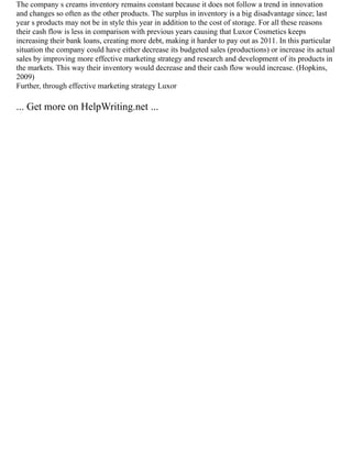 The company s creams inventory remains constant because it does not follow a trend in innovation
and changes so often as the other products. The surplus in inventory is a big disadvantage since; last
year s products may not be in style this year in addition to the cost of storage. For all these reasons
their cash flow is less in comparison with previous years causing that Luxor Cosmetics keeps
increasing their bank loans, creating more debt, making it harder to pay out as 2011. In this particular
situation the company could have either decrease its budgeted sales (productions) or increase its actual
sales by improving more effective marketing strategy and research and development of its products in
the markets. This way their inventory would decrease and their cash flow would increase. (Hopkins,
2009)
Further, through effective marketing strategy Luxor
... Get more on HelpWriting.net ...
 