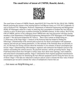 The email letter of intent of CMPDI, Ranchi, dated...
The email letter of intent of CMPDI, Ranchi, dated 09.02.2013 from Mr P K Pal, GM (E M), CMPDI,
Ranchi enclosing the minutes of the meeting held at Coal Bhavan Annex on 15.01.2013 (Appendix A)
sent to Professor P K J Mohapatra, Professor, Department of Industrial Engineering and Management
(IEM), IIT Kharagpur called for a study on analyzing fuel consumption in modern day fuel efficient
vehicles to arrive at diesel price escalation formulae for HEMM contracts. In this context, Mr P K Pal,
GM of CMPDI, and two of his colleagues from CMPDI had a day long discussion with three faculty
members of the Department of Industrial Engineering Management of IIT Kharagpur at IIT Kharagpur
on April 3. The discussion helped the IIT Team to ... Show more content on Helpwriting.net ...
2.2 Relevance of the Steps Stage 1: Analysis of the historical data has helped in finding the
followings: i) Relationship of the amount paid exclusively for diesel consumption with equipment
capacity and relevant geo mining parameters, ii) The rationale of the formulae those are presently in
use, iii) The basis for raising concerns about the formulae iv) An estimate of diesel consumption per
ton km. Stage 2: Brainstorming with managers, engineers and contractors has helped to perceive the
realities surrounding the contract process, the payment structure, and the governing factors. Stage 3:
Field based observations have brought to surface many facts about mine topology, road conditions,
and actual diesel consumption patterns. Stage 4: Information from original equipment manufacturers
has provided a strong base for identifying the fuel efficient equipment and for fixing the bases for use
of diesel. Stage 5: Past data are subjected to analyses and are used to estimate the base value of diesel
consumption per ton and to estimate the values of multiplicative factors that can
... Get more on HelpWriting.net ...
 