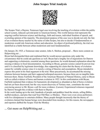 John Scopes Trial Analysis
The Scopes Trial, a Dayton, Tennessee legal case involving the teaching of evolution within the public
school system, induced a pivotal point in American history. This world famous trial represents the
ongoing conflict between science and theology, faith and reason, individual freedom of speech, and
overruling opinion of the majority. The preeminent purpose of the case was to decide not only the fate
of an evolution theory teacher by the name of John Scopes, but also to decide if fundamentalists or
modernists would rule American culture and education. An object of profound publicity, the trial was
identified as a battle between urban modernism and rural fundamentalism.
On January 20, 1925, a Tennessee state senator, John A. Shelton, proposed ... Show more content on
Helpwriting.net ...
Bryan had disregarded them and explained that he would answer questions only under the
circumstance that he could ask questions as well. Bryan had a lengthy list of inquisitions for Darrow
and supporting evolutionists; essential among these questions, he would demand explanation about the
missing evidence in fossil documentation. According to Bryan, genuine science cannot be proven true
until it is classified by legitimate knowledge, thus supporting his claim that the theory of evolution
cannot be veritable science since it is merely a string of theories and assumptions. Bryan intended to
express this point in his final argument in the trial. More precariously, he accentuated the missing
relations between humans and their supposed arthropod ancestors, because there are no tangible links
between them. Henry Fairfield, President of the American Museum of Natural History, came to Bryan
with so called evidence of horse and human evolution in 1922. In this confrontation with Bryan,
Fairfield explained that evidence for humanistic development as abundant as that of horse evolution
had not yet been discovered, but the very recent discovery of Tertiary man...constitutes the most
convincing answer to Mr. Bryan s call for more evidence. (Larson). Experienced witnesses requested
by Darrow brought this evidence with them to Dayton.
In the week leading up to the trial, hundreds of people and peddlers lined the streets, selling Bibles,
stuffed monkeys, and pins that read Your Old Man s a Monkey . There were even circus performers
with live chimpanzees to entertain children. Many people thought incorrectly that the theory of
evolution claimed that human beings were descended from monkeys; for this reason, the newspapers
and reporters dubbed the Scopes Trial the Monkey
... Get more on HelpWriting.net ...
 