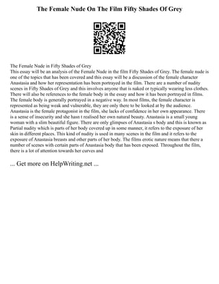The Female Nude On The Film Fifty Shades Of Grey
The Female Nude in Fifty Shades of Grey
This essay will be an analysis of the Female Nude in the film Fifty Shades of Grey. The female nude is
one of the topics that has been covered and this essay will be a discussion of the female character
Anastasia and how her representation has been portrayed in the film. There are a number of nudity
scenes in Fifty Shades of Grey and this involves anyone that is naked or typically wearing less clothes.
There will also be references to the female body in the essay and how it has been portrayed in films.
The female body is generally portrayed in a negative way. In most films, the female character is
represented as being weak and vulnerable, they are only there to be looked at by the audience.
Anastasia is the female protagonist in the film, she lacks of confidence in her own appearance. There
is a sense of insecurity and she hasn t realised her own natural beauty. Anastasia is a small young
woman with a slim beautiful figure. There are only glimpses of Anastasia s body and this is known as
Partial nudity which is parts of her body covered up in some manner, it refers to the exposure of her
skin in different places. This kind of nudity is used in many scenes in the film and it refers to the
exposure of Anastasia breasts and other parts of her body. The films erotic nature means that there a
number of scenes with certain parts of Anastasia body that has been exposed. Throughout the film,
there is a lot of attention towards her curves and
... Get more on HelpWriting.net ...
 