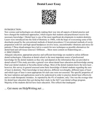 Dental Laser Essay
INTRODUCTION :
New science and technologies are already making their way into all aspects of dental practice and
have changed the traditional approaches, which require that students and practitioners receive the
necessary knowledge.1 Dental laser is one of the most significant developments in modern dentistry.
Lasers were introduced into the field of Dentistry in 1960s, with the hope of overcoming some of the
drawbacks posed by the conventional methods of dental procedures.2 Conventional methods of cavity
preparation with low and high speed handpieces involve noise, uncomfortable vibrations and stress for
patients.3 These disadvantages have led to a search for new techniques as possible alternatives for
dental hard and soft tissue removal.3 Different ... Show more content on Helpwriting.net ...
4. DISCUSSION:
Adequate education, appropriate practice and sufficient knowledge are needed to utilize different
dental technologies. Education at dental school is the most important source of professional
knowledge for the dental students as they rely and depend on the information they are provided in
dental school.9 This study provides a general view about dental laser education and knowledge among
final year dental students at Saveetha dental college. Most of the dental students know the term laser ,
however, this survey in general assessed some basic knowledge of dental students regarding the uses
of laser in dentistry. Their knowledge in laser physics, different wavelengths, different types of laser
and which type of laser is most appropriate for each case were not assessed. The specific properties of
the laser radiation and applications need to be understood in order to practice dental laser effectively
and to evade therapeutic mistakes. As reported by the 4% of students, only 3 hrs was the average time
for dental laser education they got during their study in the full 5 year dental college program.
Majority of the students did not have laser education. This reflects that inadequate
... Get more on HelpWriting.net ...
 
