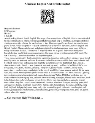 American English And British English
Benjamin Leaman
LT Chamyan
IEP UK
6 JUL 16
American English and British English The usage of the many forms of English dialects have often led
to miscommunication. The knowledge gained beforehand can help to limit that, and to provide those
visiting with an idea of what the local culture is like. There are specific words and phrases that may
prove useful, words and phrases to avoid, and many key differences between American English and
British English. Many useful words and phrases in the English language can mean many different
things in different dialects. Therefore it is imperative that we as guests and visitors have prior
knowledge that would limit miscommunication. One main phrase or reference is the UK itself. The
UK is actually ... Show more content on Helpwriting.net ...
These mean, respectively; thanks, restroom, a greeting, thank you and goodbye, a mug of tea, a friend
(used by men, not women), and four. Some more unfamiliar terms would be those used in Wales and
Scotland. Some words and sayings that might be useful include; bore da (bore eh dah) , nos da ,
siwmae (shoo mai) , diolch , cwrw (coo roo) , croeso (croy saw) , byddwn i n hoffi (buddOOn een
houghEE) , ken , burn , drookit , droothie , stane dyke , bairns/weans , and kirk . These mean,
respectively; good morning, good night, hello, beer, I would like, know, stream, soaked, thirsty, stone
wall, and church. One important phrase to use while in Wales would be Dwi ddim yn siarad Cymraeg
(dween thim un sharad cumraig) which means, I don t speak Welsh . [5] Other words that may be
useful to know include agony aunt, aniseed, articulated lorry, aubergine, blanket bath, boiler suit, boob
tube, bottom drawer, bowls, braces, brawn, breeze block, bum bag, candyfloss, casualty, central
reservation, cling film, council estate, court card, demister, diamante, draughts, dressing gown, dual
carriageway, dummy, estate car, ex directory, flannel, grill, hundreds and thousands, ice lolly, jump
lead, ladybird, lollipop lady/man, lorry, lucky dip, marshalling yard, milometer, number plate, off
licence, paracetamol, pinafore dress, plain chocolate, polo neck, power point, pram, press up, pylon,
saloon, silverside, sledge,
... Get more on HelpWriting.net ...
 