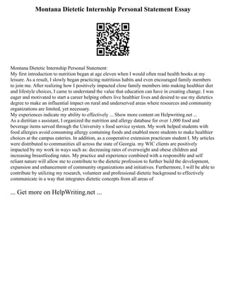 Montana Dietetic Internship Personal Statement Essay
Montana Dietetic Internship Personal Statement:
My first introduction to nutrition began at age eleven when I would often read health books at my
leisure. As a result, I slowly began practicing nutritious habits and even encouraged family members
to join me. After realizing how I positively impacted close family members into making healthier diet
and lifestyle choices, I came to understand the value that education can have in creating change. I was
eager and motivated to start a career helping others live healthier lives and desired to use my dietetics
degree to make an influential impact on rural and underserved areas where resources and community
organizations are limited, yet necessary.
My experiences indicate my ability to effectively ... Show more content on Helpwriting.net ...
As a dietitian s assistant, I organized the nutrition and allergy database for over 1,000 food and
beverage items served through the University s food service system. My work helped students with
food allergies avoid consuming allergy containing foods and enabled more students to make healthier
choices at the campus eateries. In addition, as a cooperative extension practicum student I. My articles
were distributed to communities all across the state of Georgia. my WIC clients are positively
impacted by my work in ways such as: decreasing rates of overweight and obese children and
increasing breastfeeding rates. My practice and experience combined with a responsible and self
reliant nature will allow me to contribute to the dietetic profession to further build the development,
expansion and enhancement of community organizations and initiatives. Furthermore, I will be able to
contribute by utilizing my research, volunteer and professional dietetic background to effectively
communicate in a way that integrates dietetic concepts from all areas of
... Get more on HelpWriting.net ...
 