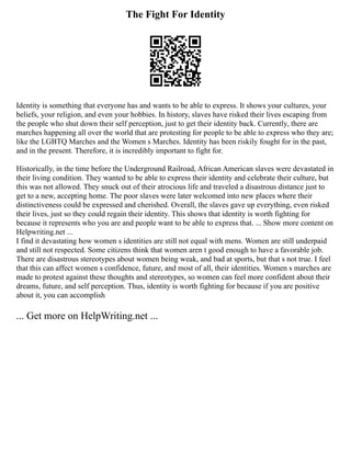 The Fight For Identity
Identity is something that everyone has and wants to be able to express. It shows your cultures, your
beliefs, your religion, and even your hobbies. In history, slaves have risked their lives escaping from
the people who shut down their self perception, just to get their identity back. Currently, there are
marches happening all over the world that are protesting for people to be able to express who they are;
like the LGBTQ Marches and the Women s Marches. Identity has been riskily fought for in the past,
and in the present. Therefore, it is incredibly important to fight for.
Historically, in the time before the Underground Railroad, African American slaves were devastated in
their living condition. They wanted to be able to express their identity and celebrate their culture, but
this was not allowed. They snuck out of their atrocious life and traveled a disastrous distance just to
get to a new, accepting home. The poor slaves were later welcomed into new places where their
distinctiveness could be expressed and cherished. Overall, the slaves gave up everything, even risked
their lives, just so they could regain their identity. This shows that identity is worth fighting for
because it represents who you are and people want to be able to express that. ... Show more content on
Helpwriting.net ...
I find it devastating how women s identities are still not equal with mens. Women are still underpaid
and still not respected. Some citizens think that women aren t good enough to have a favorable job.
There are disastrous stereotypes about women being weak, and bad at sports, but that s not true. I feel
that this can affect women s confidence, future, and most of all, their identities. Women s marches are
made to protest against these thoughts and stereotypes, so women can feel more confident about their
dreams, future, and self perception. Thus, identity is worth fighting for because if you are positive
about it, you can accomplish
... Get more on HelpWriting.net ...
 